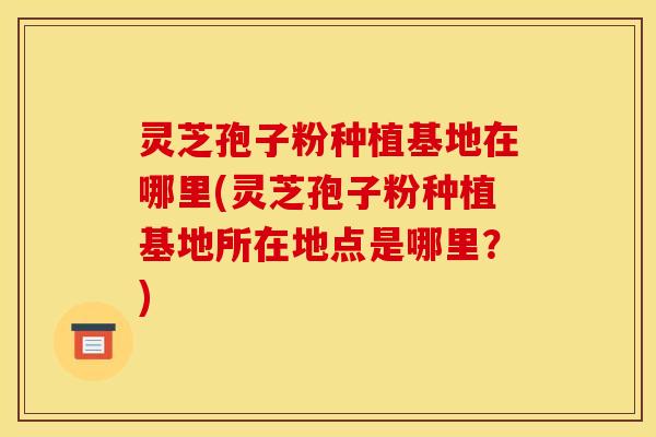 灵芝孢子粉种植基地在哪里(灵芝孢子粉种植基地所在地点是哪里?)