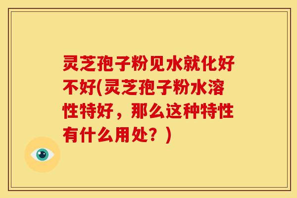 灵芝孢子粉见水就化好不好(灵芝孢子粉水溶性特好,那么这种特性有什么用处?)