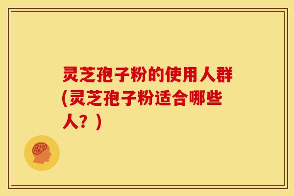 灵芝孢子粉的使用人群(灵芝孢子粉适合哪些人?)