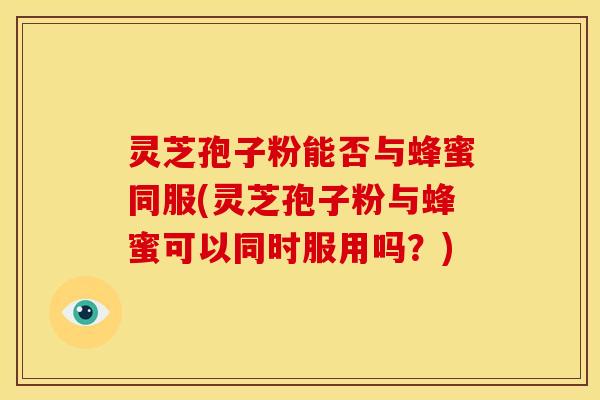 灵芝孢子粉能否与蜂蜜同服(灵芝孢子粉与蜂蜜可以同时服用吗?)