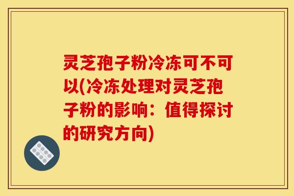 灵芝孢子粉冷冻可不可以(冷冻处理对灵芝孢子粉的影响:值得探讨的研究方向)