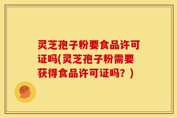 灵芝孢子粉要食品许可证吗(灵芝孢子粉需要获得食品许可证吗?)
