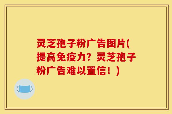 灵芝孢子粉广告图片(提高免疫力?灵芝孢子粉广告难以置信!)