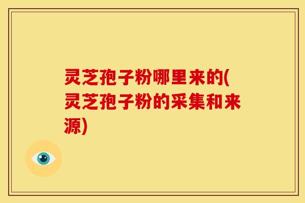 灵芝孢子粉哪里来的(灵芝孢子粉的采集和来源)