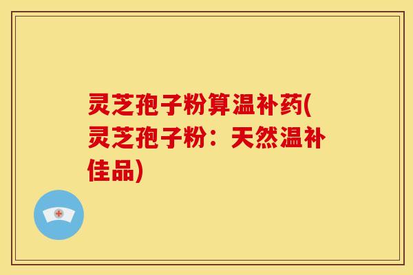 灵芝孢子粉算温补药(灵芝孢子粉:天然温补佳品)