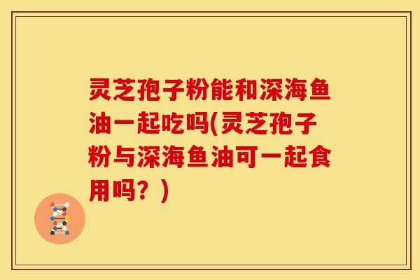 灵芝孢子粉能和深海鱼油一起吃吗(灵芝孢子粉与深海鱼油可一起食用吗？)