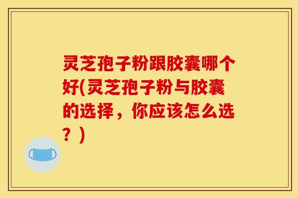 灵芝孢子粉跟胶囊哪个好(灵芝孢子粉与胶囊的选择，你应该怎么选？)