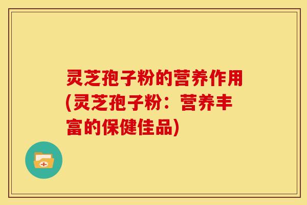 灵芝孢子粉的营养作用(灵芝孢子粉:营养丰富的保健佳品)