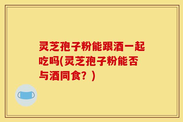 灵芝孢子粉能跟酒一起吃吗(灵芝孢子粉能否与酒同食?)