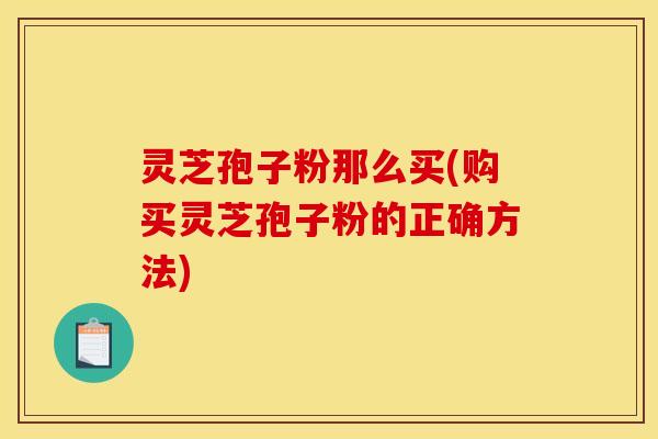 灵芝孢子粉那么买(购买灵芝孢子粉的正确方法)