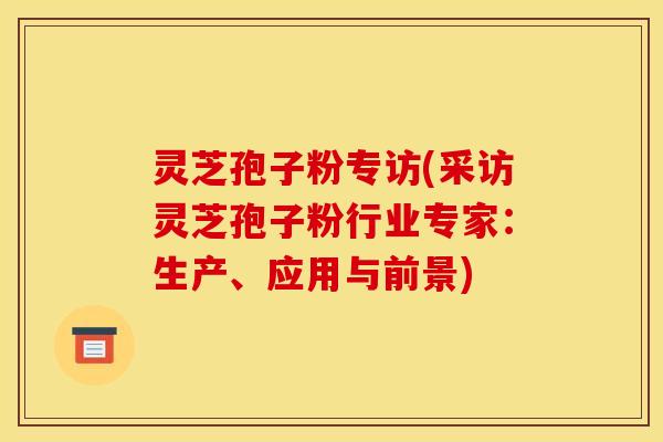 灵芝孢子粉专访(采访灵芝孢子粉行业专家：生产、应用与前景)