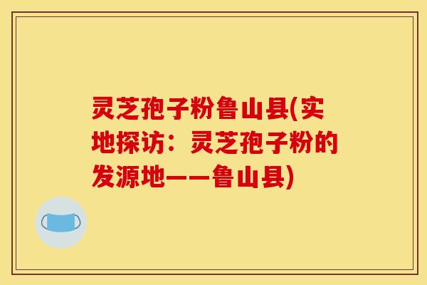 灵芝孢子粉鲁山县(实地探访：灵芝孢子粉的发源地——鲁山县)