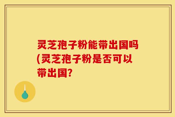 灵芝孢子粉能带出国吗(灵芝孢子粉是否可以带出国?