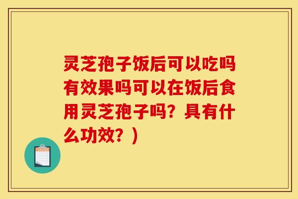 灵芝孢子饭后可以吃吗有效果吗可以在饭后食用灵芝孢子吗?具有什么功效?)
