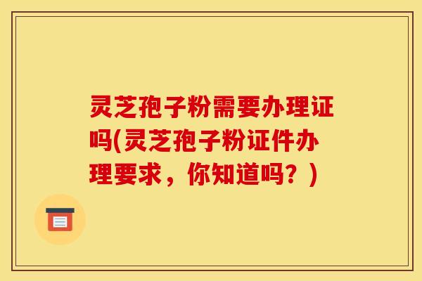 灵芝孢子粉需要办理证吗(灵芝孢子粉证件办理要求,你知道吗?)