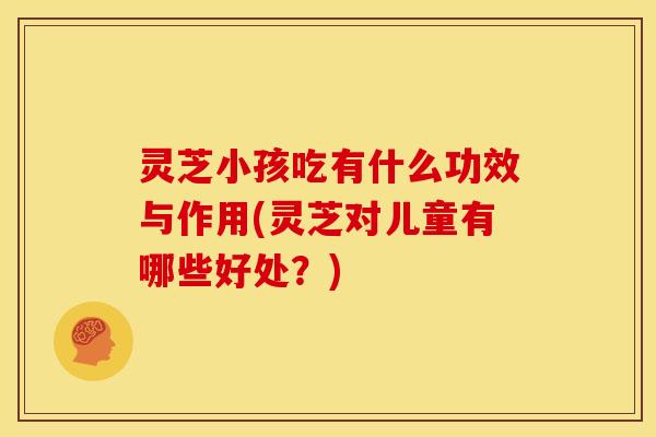 灵芝小孩吃有什么功效与作用(灵芝对儿童有哪些好处?)