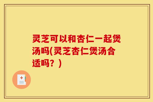 灵芝可以和杏仁一起煲汤吗(灵芝杏仁煲汤合适吗？)