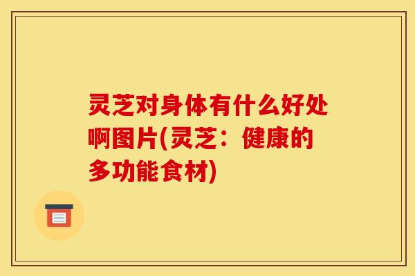 灵芝对身体有什么好处啊图片(灵芝:健康的多功能食材)