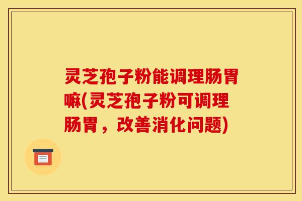 灵芝孢子粉能调理肠胃嘛(灵芝孢子粉可调理肠胃,改善消化问题)
