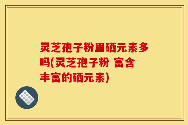 灵芝孢子粉里硒元素多吗(灵芝孢子粉 富含丰富的硒元素)