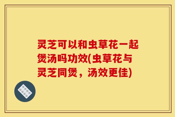 灵芝可以和虫草花一起煲汤吗功效(虫草花与灵芝同煲,汤效更佳)