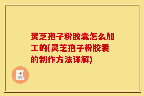 灵芝孢子粉胶囊怎么加工的(灵芝孢子粉胶囊的制作方法详解)