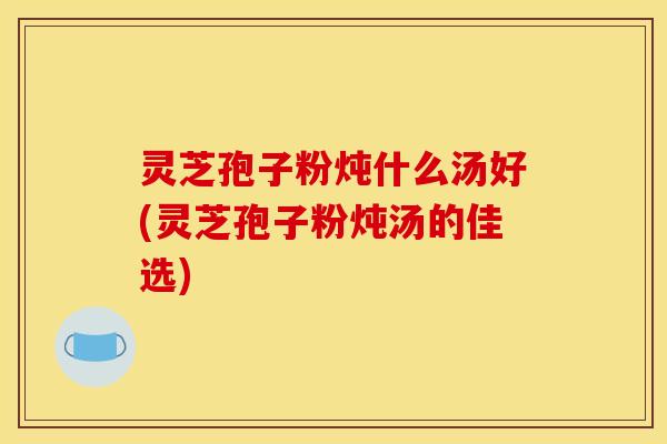 灵芝孢子粉炖什么汤好(灵芝孢子粉炖汤的佳选)