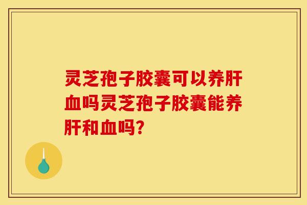 灵芝孢子胶囊可以养肝血吗灵芝孢子胶囊能养肝和血吗?