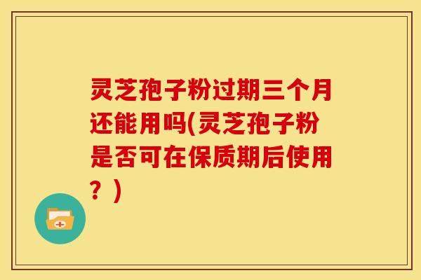 灵芝孢子粉过期三个月还能用吗(灵芝孢子粉是否可在保质期后使用？)