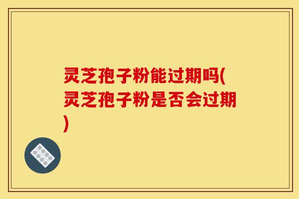 灵芝孢子粉能过期吗(灵芝孢子粉是否会过期)