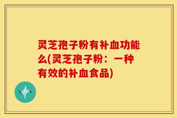 灵芝孢子粉有补血功能么(灵芝孢子粉:一种有效的补血食品)