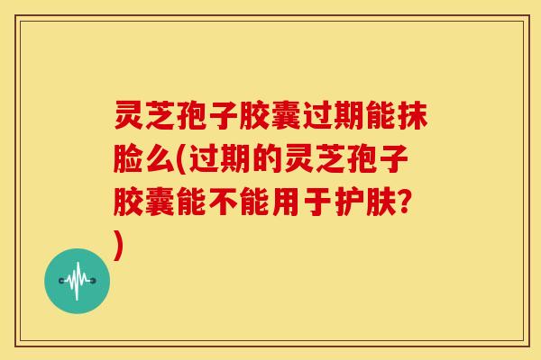 灵芝孢子胶囊过期能抹脸么(过期的灵芝孢子胶囊能不能用于护肤?)