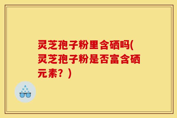 灵芝孢子粉里含硒吗(灵芝孢子粉是否富含硒元素?)