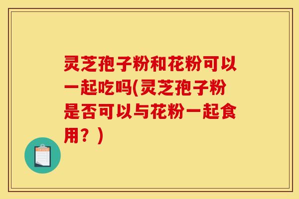 灵芝孢子粉和花粉可以一起吃吗(灵芝孢子粉是否可以与花粉一起食用?)
