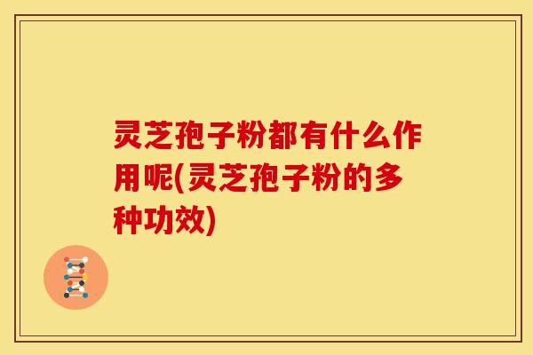 灵芝孢子粉都有什么作用呢(灵芝孢子粉的多种功效)