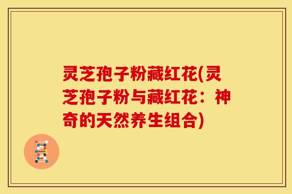 灵芝孢子粉藏红花(灵芝孢子粉与藏红花:神奇的天然养生组合)