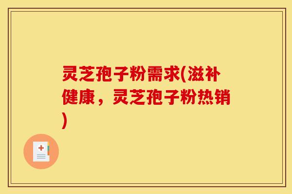 灵芝孢子粉需求(滋补健康，灵芝孢子粉热销)