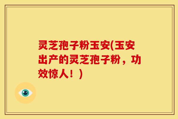 灵芝孢子粉玉安(玉安出产的灵芝孢子粉，功效惊人！)