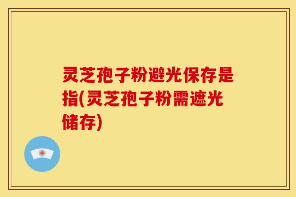 灵芝孢子粉避光保存是指(灵芝孢子粉需遮光储存)