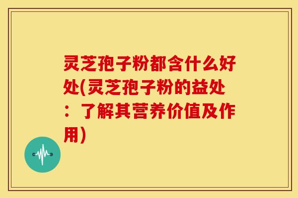 灵芝孢子粉都含什么好处(灵芝孢子粉的益处:了解其营养价值及作用)
