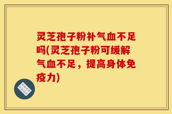 灵芝孢子粉补气血不足吗(灵芝孢子粉可缓解气血不足,提高身体免疫力)