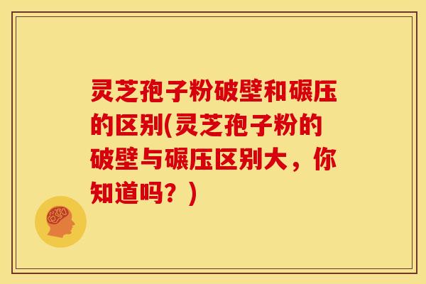灵芝孢子粉破壁和碾压的区别(灵芝孢子粉的破壁与碾压区别大,你知道吗?)