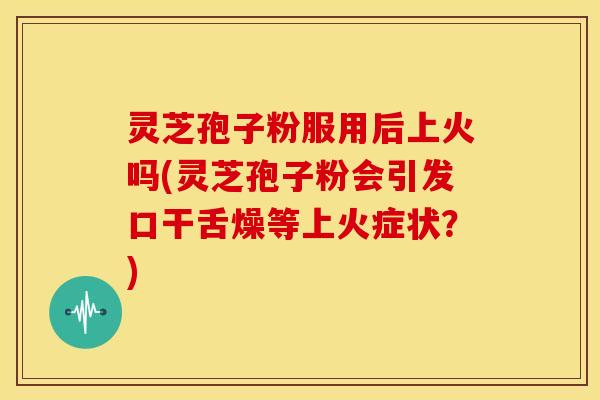 灵芝孢子粉服用后上火吗(灵芝孢子粉会引发口干舌燥等上火症状?)