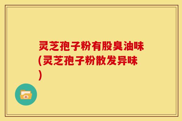 灵芝孢子粉有股臭油味(灵芝孢子粉散发异味)