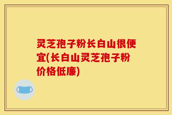 灵芝孢子粉长白山很便宜(长白山灵芝孢子粉价格低廉)
