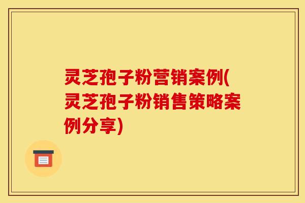 灵芝孢子粉营销案例(灵芝孢子粉销售策略案例分享)