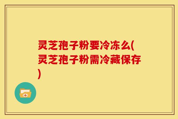 灵芝孢子粉要冷冻么(灵芝孢子粉需冷藏保存)