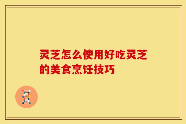 灵芝怎么使用好吃灵芝的美食烹饪技巧