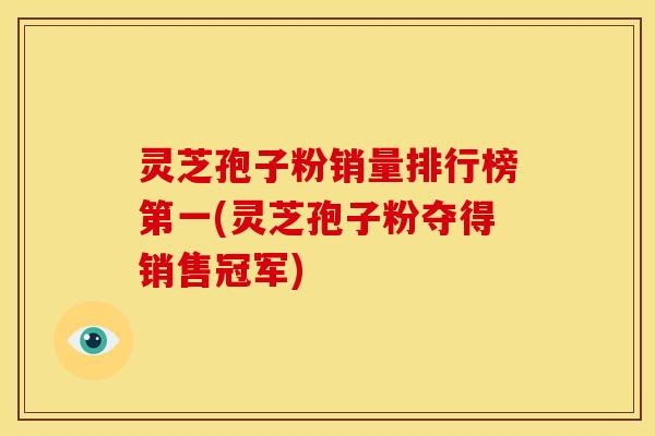 灵芝孢子粉销量排行榜第一(灵芝孢子粉夺得销售冠军)