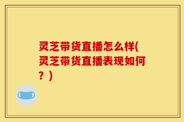 灵芝带货直播怎么样(灵芝带货直播表现如何？)